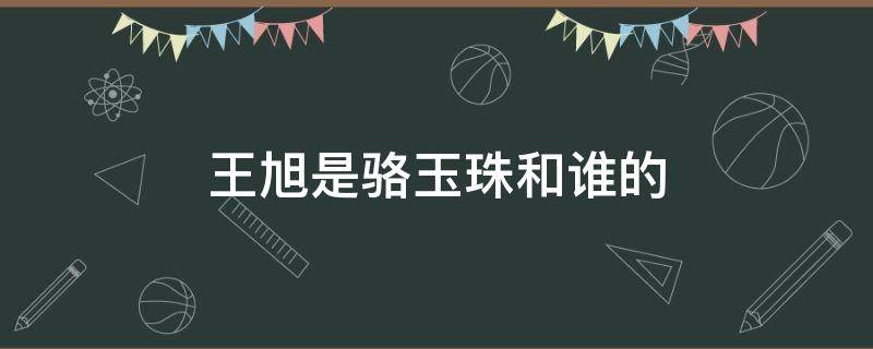 王旭是骆玉珠和谁的 王旭是骆玉珠和谁的儿子