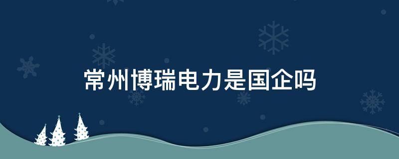 常州博瑞电力是国企吗 常州博瑞电力公司是国企吗