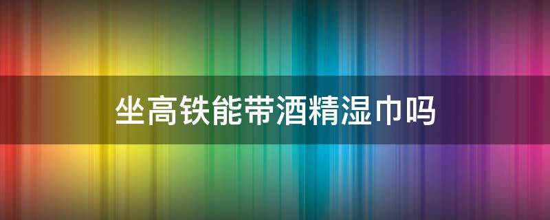 坐高铁能带酒精湿巾吗 坐高铁能带酒精湿巾吗?