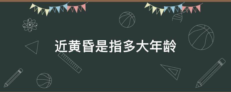 近黄昏是指多大年龄（年近黄昏指的是什么年龄）