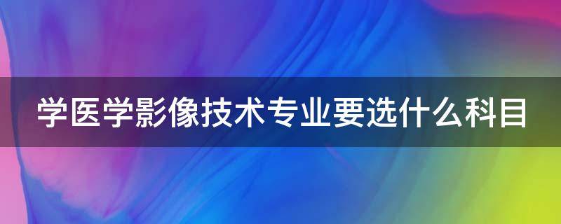 学医学影像技术专业要选什么科目（学医学影像技术专业要选什么科目呢）