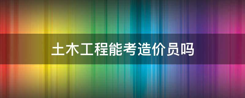 土木工程能考造价员吗（土木工程考造价员容易吗）