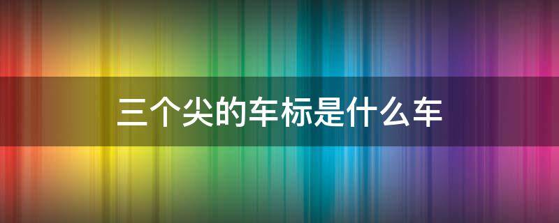 三个尖的车标是什么车 车标是三个尖儿的是什么车