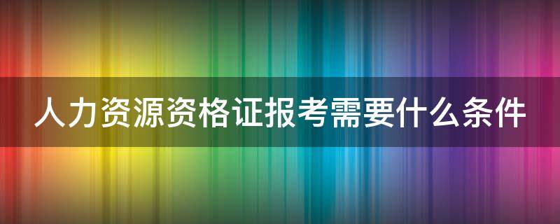 人力资源资格证报考需要什么条件（人力资源资格证的报考条件?）