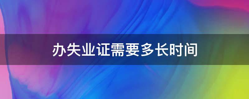 办失业证需要多长时间 办理失业证需要失业多长时间才能办理