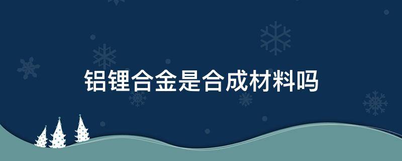 铝锂合金是合成材料吗 铝锂合金是金属材料吗