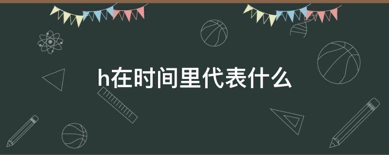 h在时间里代表什么 H在时间里面代表什么