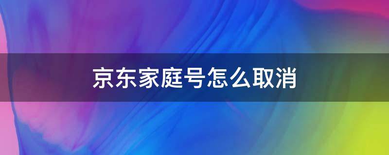 京东家庭号怎么取消 京东家庭号怎么取消对方看见自己订单