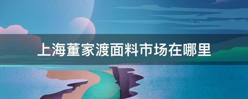 上海董家渡面料市场在哪里 上海市董家渡轻纺面料市场