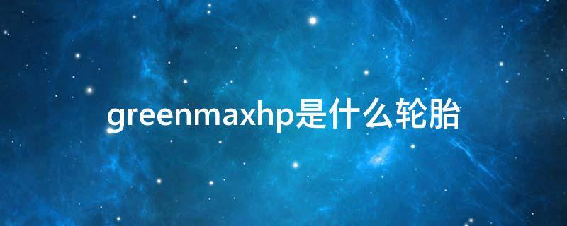 greenmaxhp是什么轮胎 greenmaxhp是什么轮胎价格