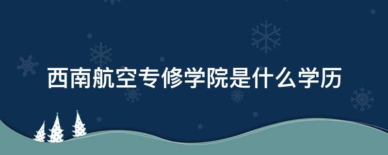 西南航空专修学院是什么学历 西南航空专修学院是大专吗