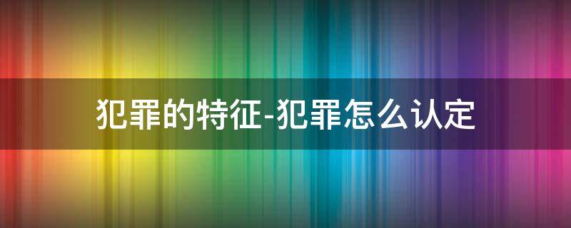 犯罪的特征-犯罪怎么认定 犯罪构成特征是什么