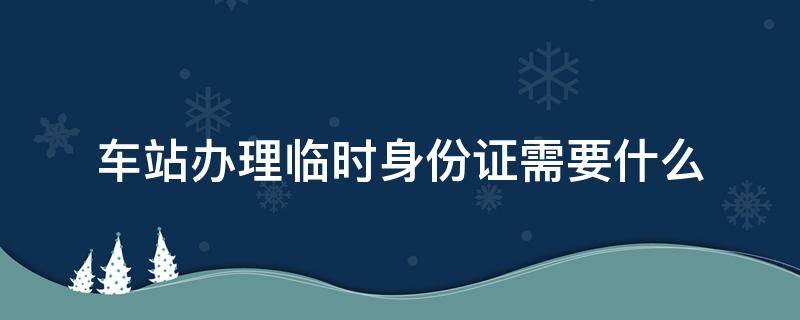 车站办理临时身份证需要什么（高铁车站办理临时身份证需要什么）