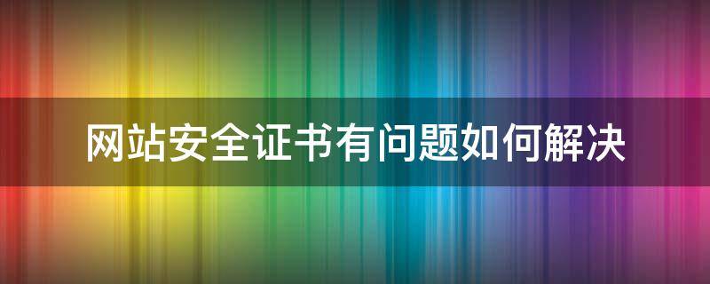 网站安全证书有问题如何解决（电脑网站安全证书有问题如何解决）