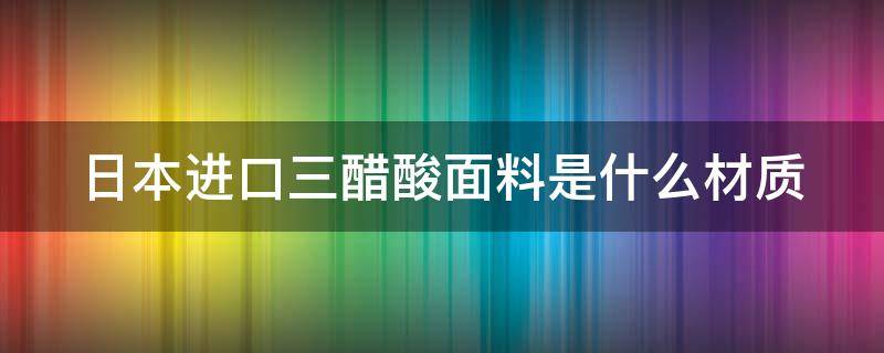 日本进口三醋酸面料是什么材质 日本三醋酸面料很贵吗