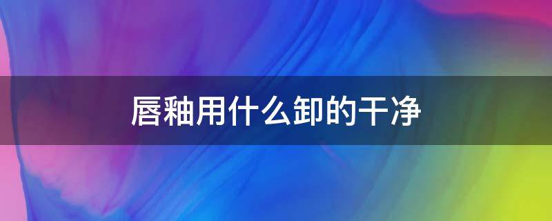 唇釉用什么卸的干净（唇釉用什么卸得干净）