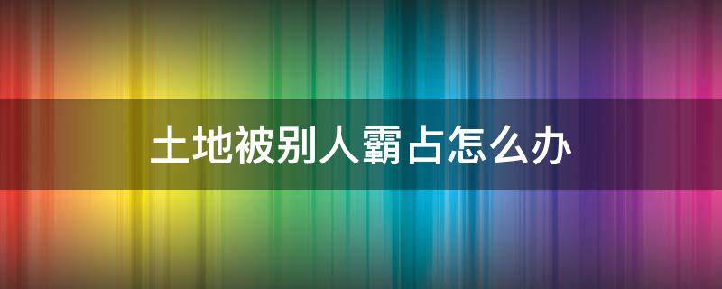 土地被别人霸占怎么办 土地被别人霸占怎么办可以报警吗