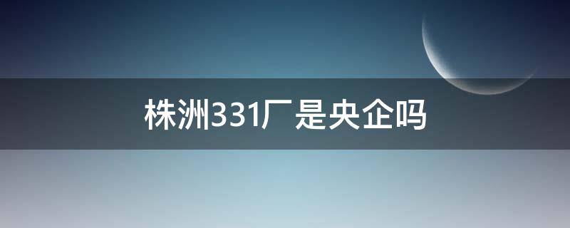 株洲331厂是央企吗（株洲331厂全称是什么）