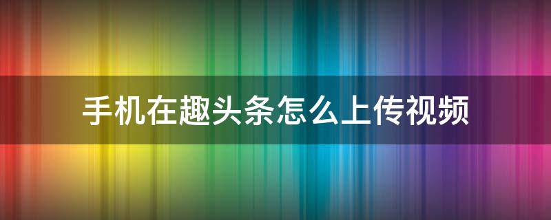 手机在趣头条怎么上传视频 手机趣头条app怎么发视频