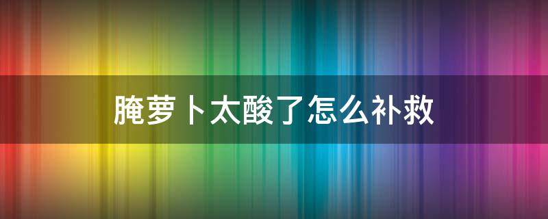 腌萝卜太酸了怎么补救（腌萝卜太酸了怎么回事）