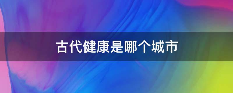 古代健康是哪个城市 古代健康指的是哪个城市