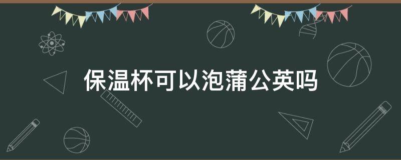 保温杯可以泡蒲公英吗 保温杯可以泡蒲公英吗?