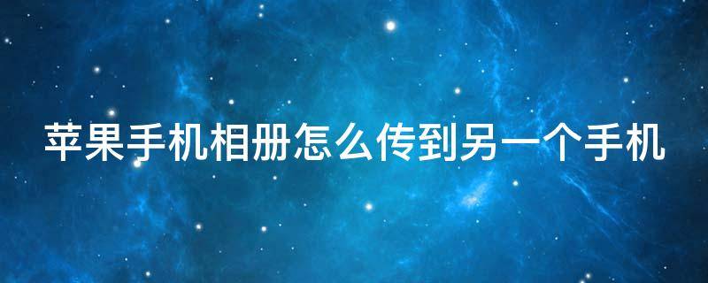 苹果手机相册怎么传到另一个手机（苹果手机相册怎么传到另一个手机安卓手机）