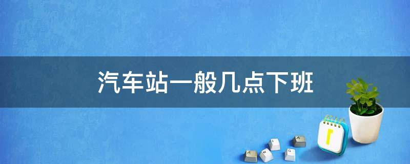 汽车站一般几点下班 汽车站几点上班几点下班