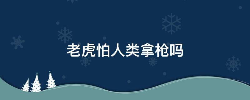 老虎怕人类拿枪吗（人类拿枪打得过老虎吗）