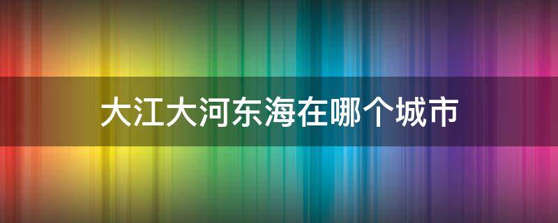 大江大河东海在哪个城市（大江大河里面的东海是哪个城市）