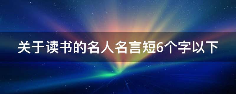 关于读书的名人名言短6个字以下 关于读书的名言警句6个字