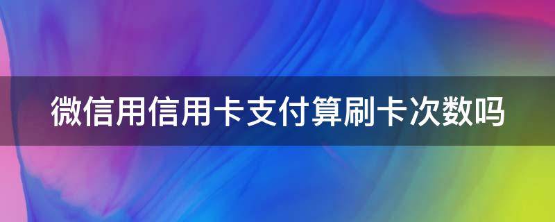 微信用信用卡支付算刷卡次数吗（微信刷信用卡算不算刷卡次数）