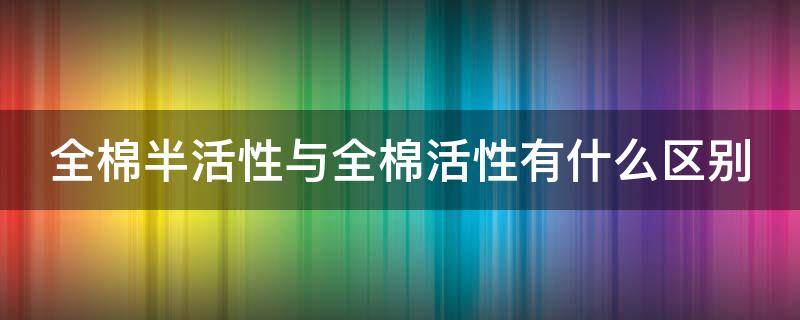 全棉半活性与全棉活性有什么区别（全棉半活性与全棉活性有什么区别呢）