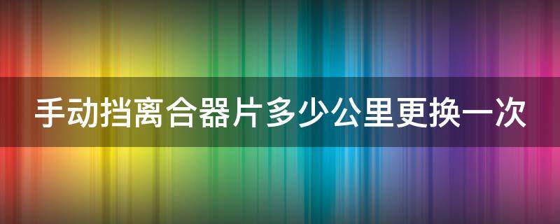 手动挡离合器片多少公里更换一次（手动挡离合片一般多少公里换）