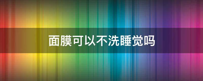 面膜可以不洗睡觉吗 哪款面膜不用洗直接睡觉