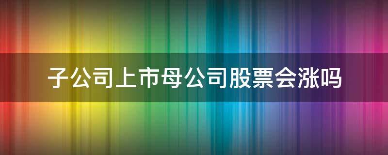 子公司上市母公司股票会涨吗 母公司上市对子公司股价的影响