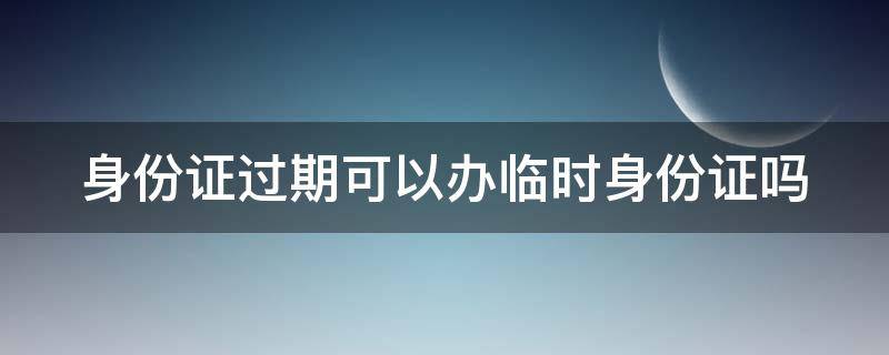 身份证过期可以办临时身份证吗 身份证过期可以办临时身份证吗?