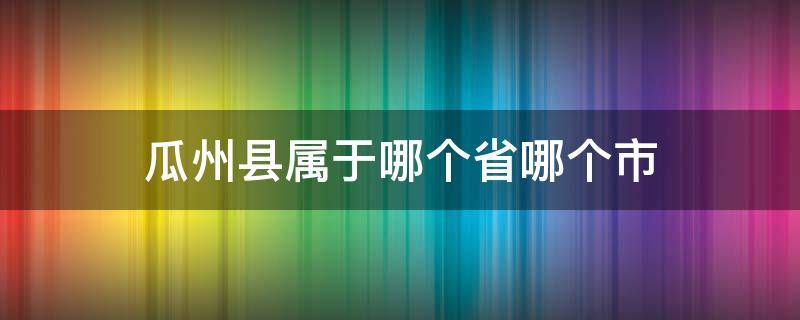 瓜州县属于哪个省哪个市（古代瓜州县属于哪个省哪个市）