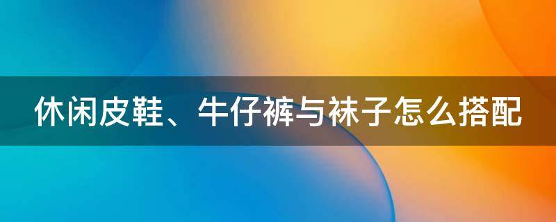 休闲皮鞋、牛仔裤与袜子怎么搭配（休闲皮鞋陪牛仔裤）