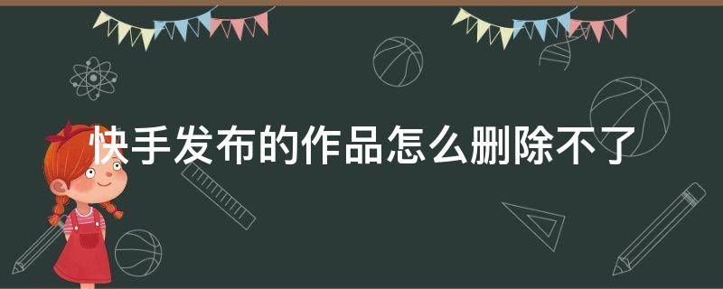 快手发布的作品怎么删除不了（快手发布的作品为什么删除不了）