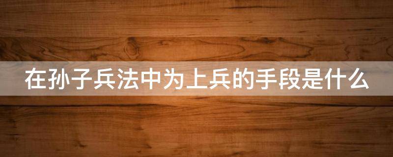 在孙子兵法中为上兵的手段是什么（在孙子兵法中为上兵的手段是什么手段）