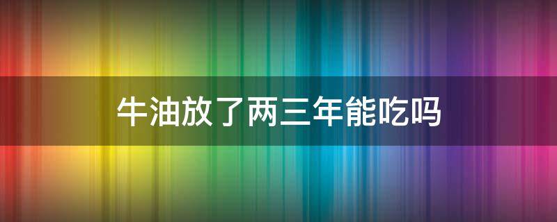 牛油放了两三年能吃吗（牛油放了冰箱两三年能吃吗）