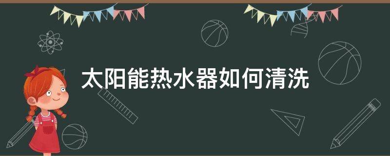 太阳能热水器如何清洗 太阳能热水器如何清洗视频