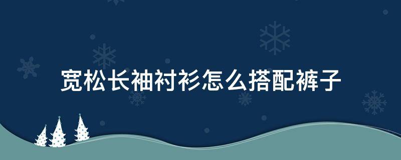 宽松长袖衬衫怎么搭配裤子 宽松长袖衬衫搭配什么裤子