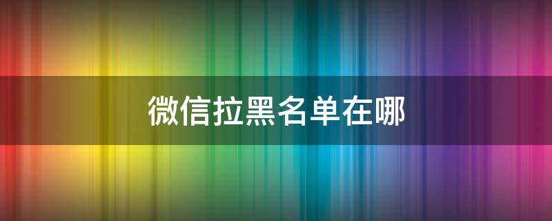 微信拉黑名单在哪（微信拉黑名单在哪里）