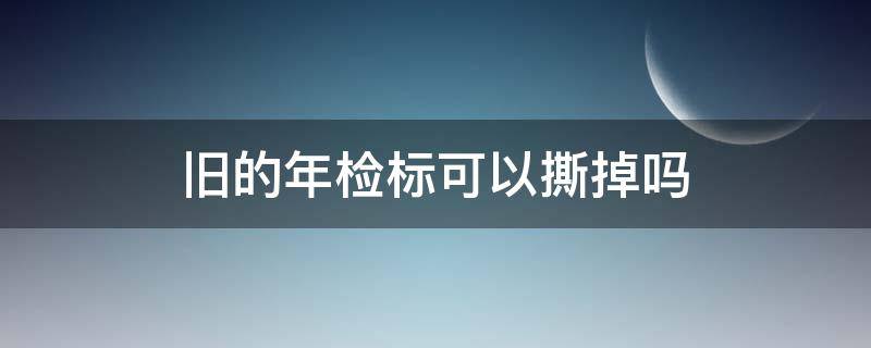 旧的年检标可以撕掉吗 年检标旧的能撕掉吗