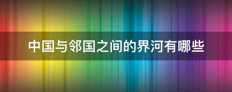 中国与邻国之间的界河有哪些 中国与邻国的界河都有哪些