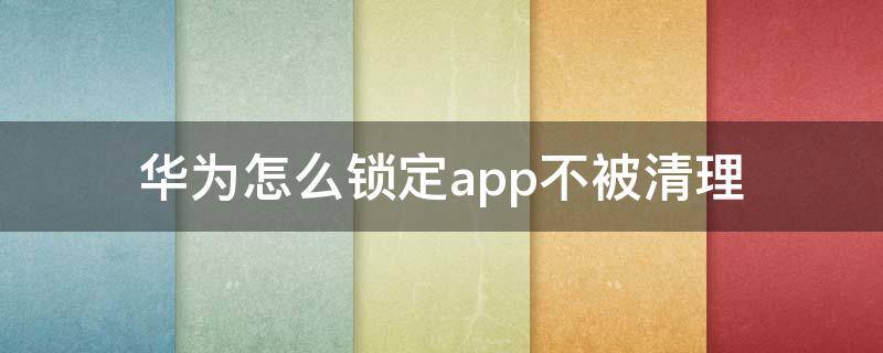 华为怎么锁定app不被清理 怎么锁定app不被卸载华为