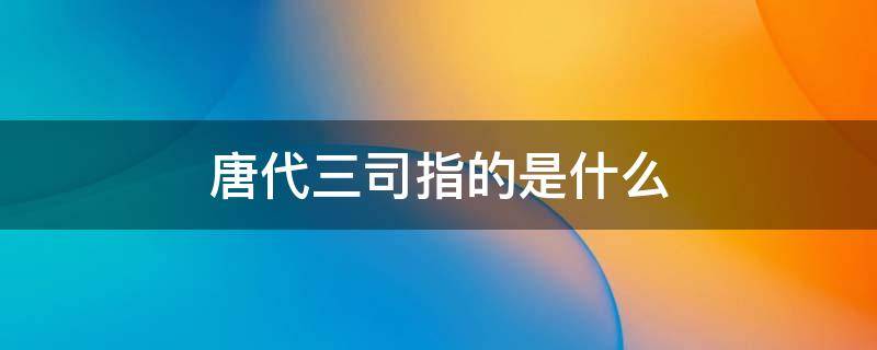 唐代三司指的是什么（唐代三司和三省的区别）