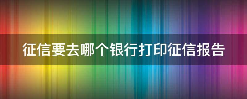 征信要去哪个银行打印征信报告（征信要去哪个银行打印征信报告单）